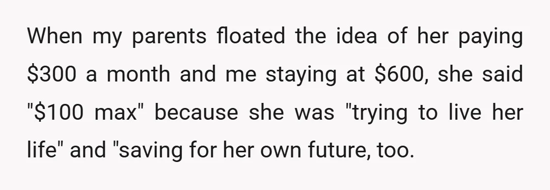 When my parents floated the idea of her paying $300 a month and me staying at $600, she said "$100 max" because she was "trying to live her life" and...