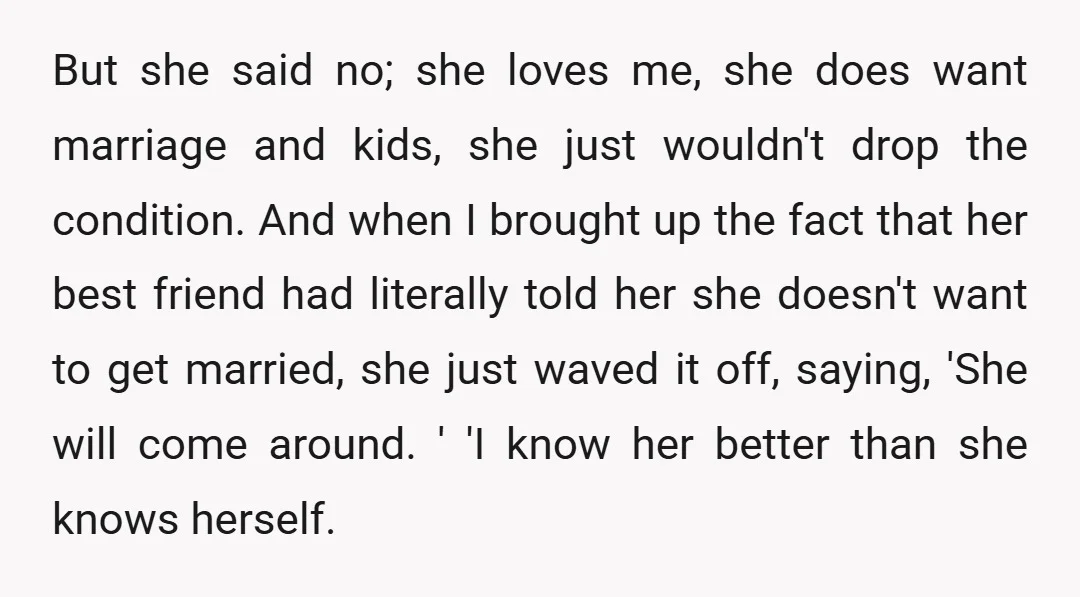 But she said no; she loves me, she does want marriage and kids, she just wouldn't drop the condition. And when I brought up the fact that her best friend...