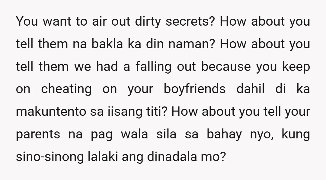 You want to air out dirty secrets? How about you tell them na bakla ka din naman? How about you tell them we had a falling out because you keep...