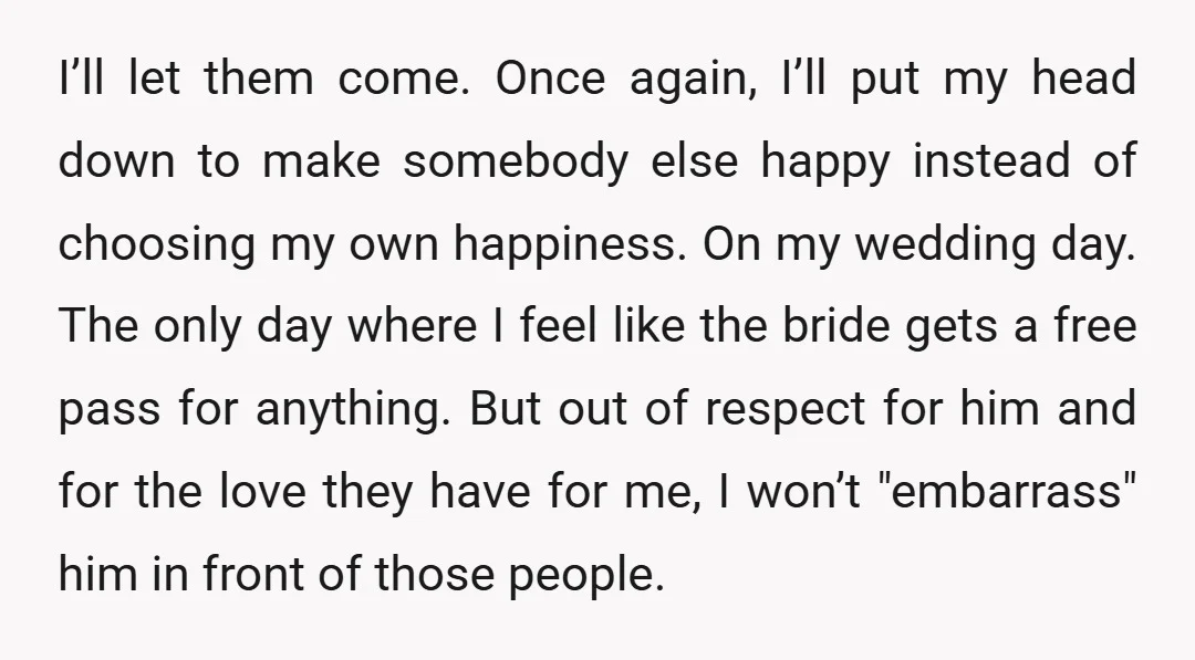 I’ll let them come. Once again, I’ll put my head down to make somebody else happy instead of choosing my own happiness. On my wedding day. The only day where...