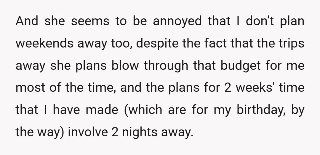 And she seems to be annoyed that I don’t plan weekends away too, despite the fact that the trips away she plans blow through that budget for me most of...