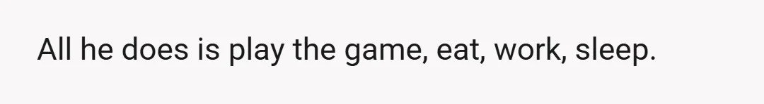 All he does is play the game, eat, work, sleep.