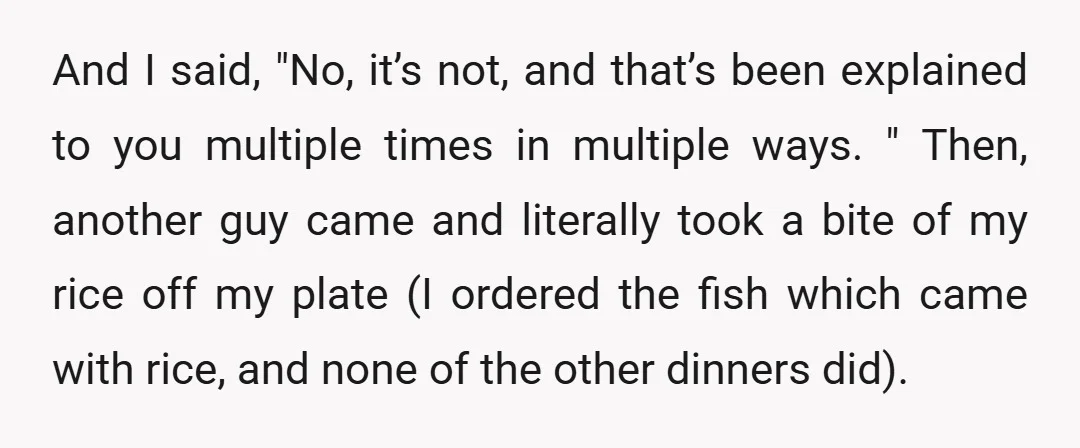 And I said, "No, it’s not, and that’s been explained to you multiple times in multiple ways. " Then, another guy came and literally took a bite of my rice...