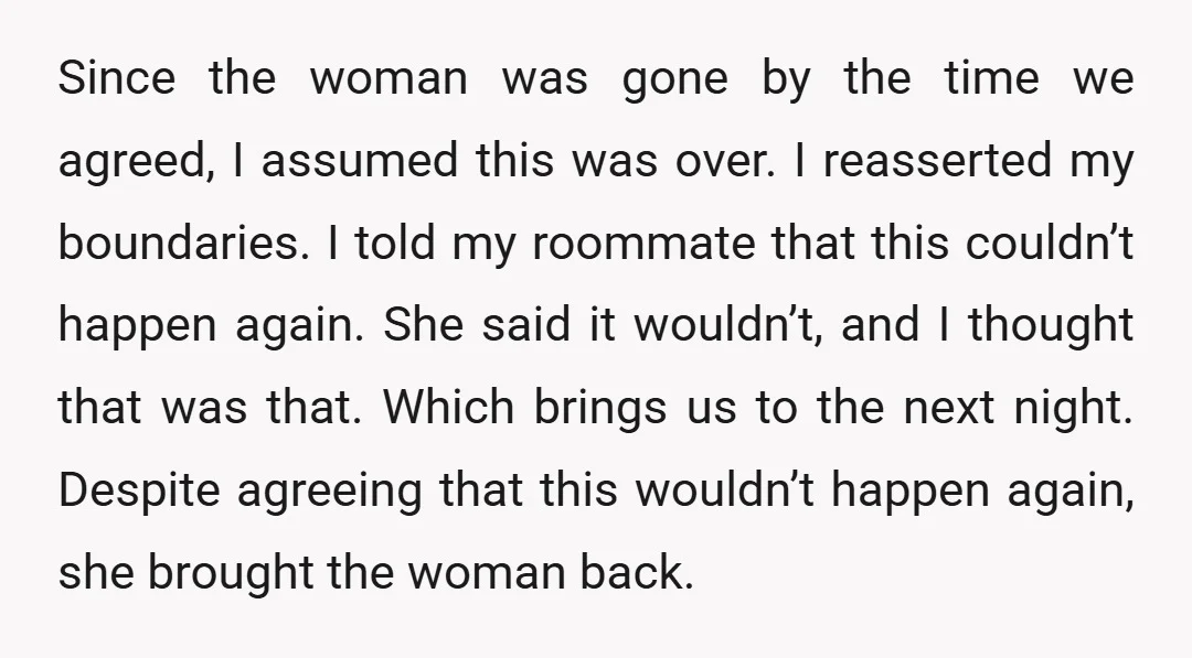 Since the woman was gone by the time we agreed, I assumed this was over. I reasserted my boundaries. I told my roommate that this couldn’t happen again. She said...