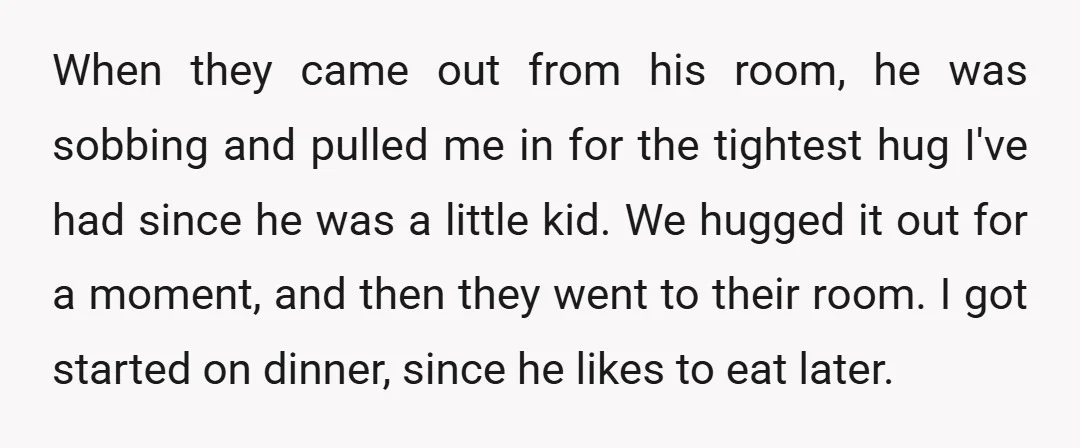 When they came out from his room, he was sobbing and pulled me in for the tightest hug I've had since he was a little kid. We hugged it out...