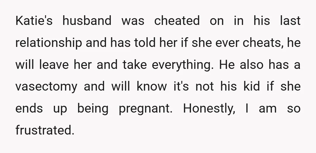 Katie's husband was cheated on in his last relationship and has told her if she ever cheats, he will leave her and take everything. He also has a vasectomy and...