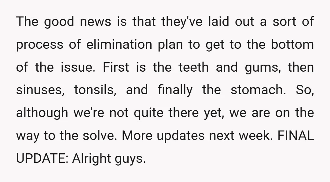 The good news is that they've laid out a sort of process of elimination plan to get to the bottom of the issue. First is the teeth and gums, then...