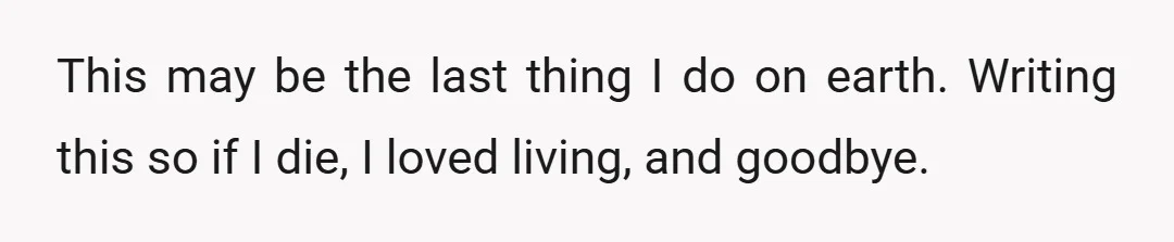 This may be the last thing I do on earth. Writing this so if I die, I loved living, and goodbye.