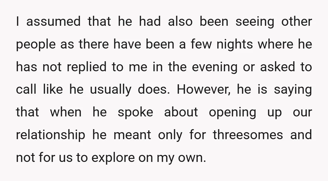 I assumed that he had also been seeing other people as there have been a few nights where he has not replied to me in the evening or asked to...