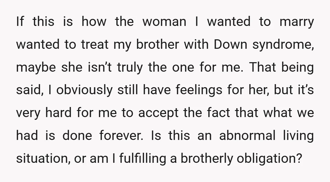 If this is how the woman I wanted to marry wanted to treat my brother with Down syndrome, maybe she isn’t truly the one for me. That being said, I...
