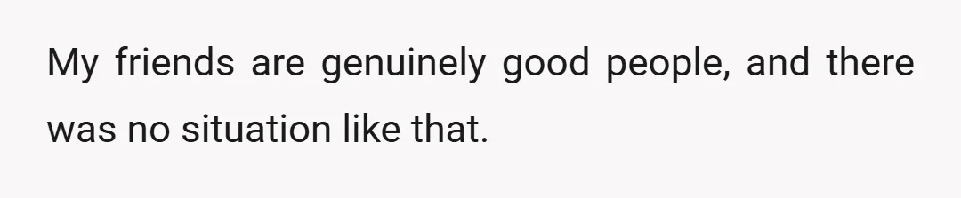 My friends are genuinely good people, and there was no situation like that.
