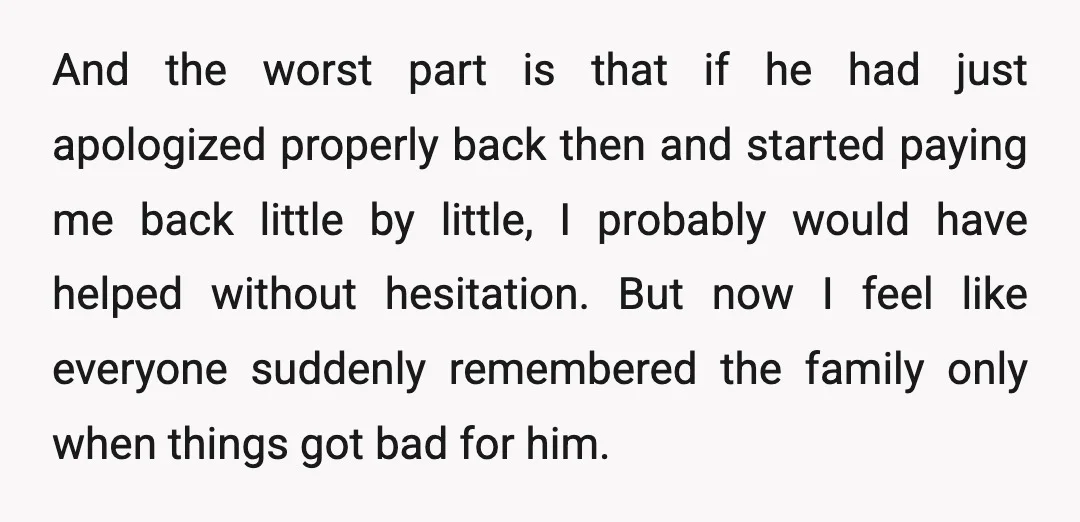 And the worst part is that if he had just apologized properly back then and started paying me back little by little, I probably would have helped without hesitation. But...