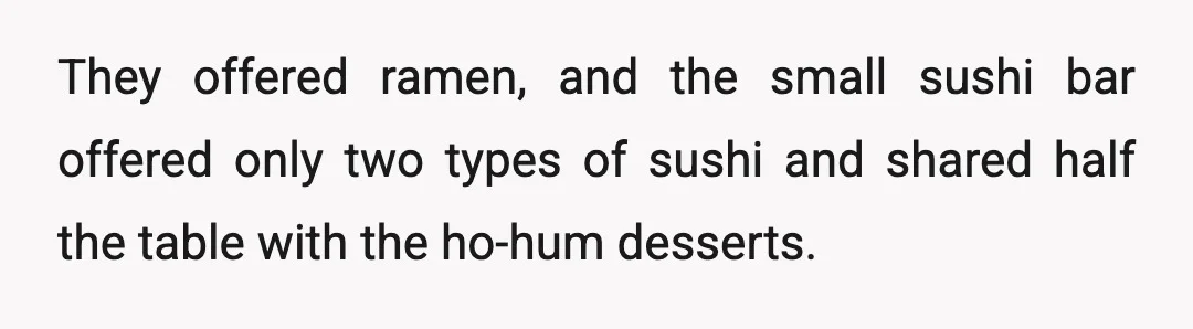 They offered ramen, and the small sushi bar offered only two types of sushi and shared half the table with the ho-hum desserts.