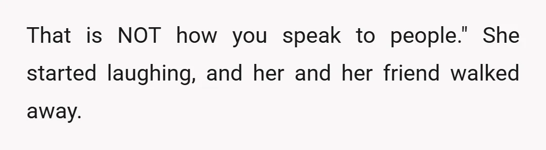 That is NOT how you speak to people." She started laughing, and her and her friend walked away.