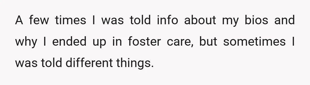 A few times I was told info about my bios and why I ended up in foster care, but sometimes I was told different things.