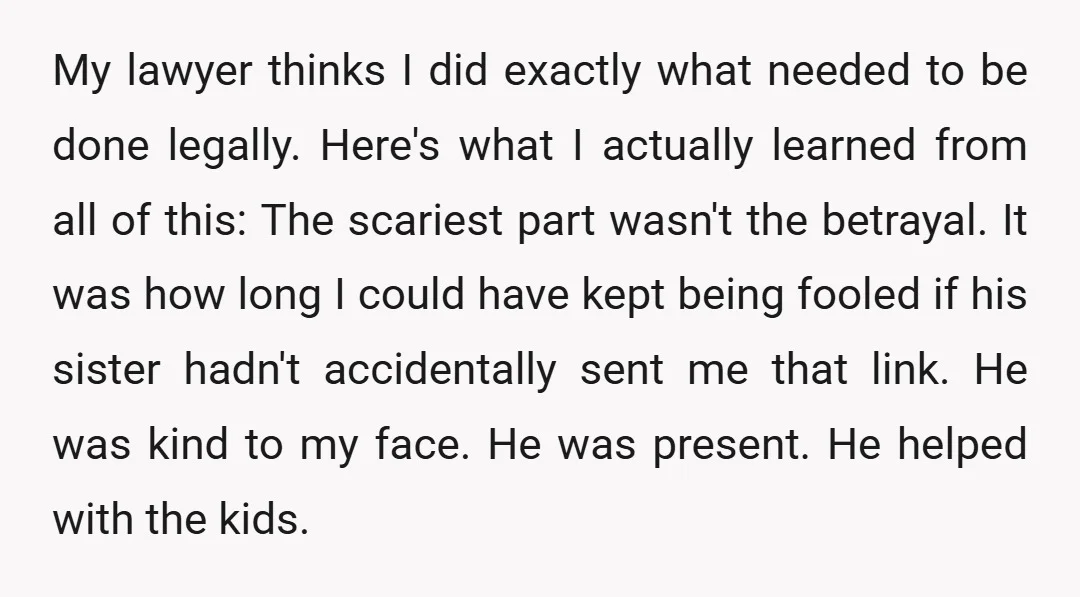 My lawyer thinks I did exactly what needed to be done legally. Here's what I actually learned from all of this: The scariest part wasn't the betrayal. It was how...