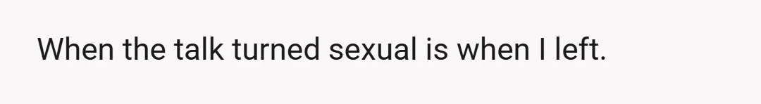 When the talk turned sexual is when I left.