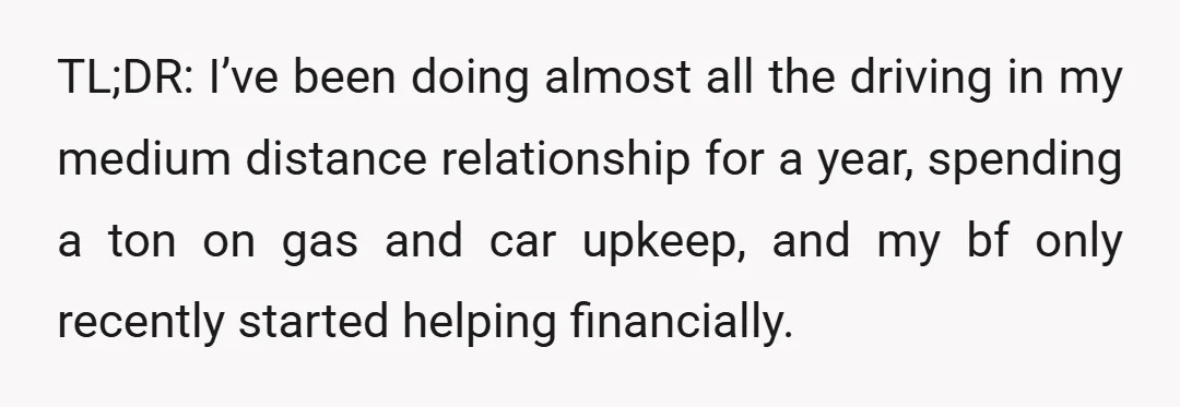 TL;DR: I’ve been doing almost all the driving in my medium distance relationship for a year, spending a ton on gas and car upkeep, and my bf only recently started...