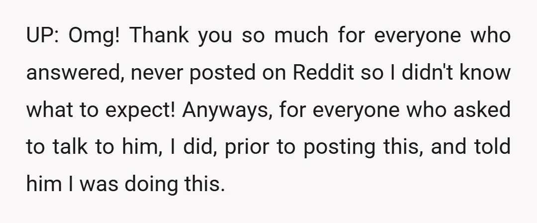 UP: Omg! Thank you so much for everyone who answered, never posted on Reddit so I didn't know what to expect! Anyways, for everyone who asked to talk to him,...