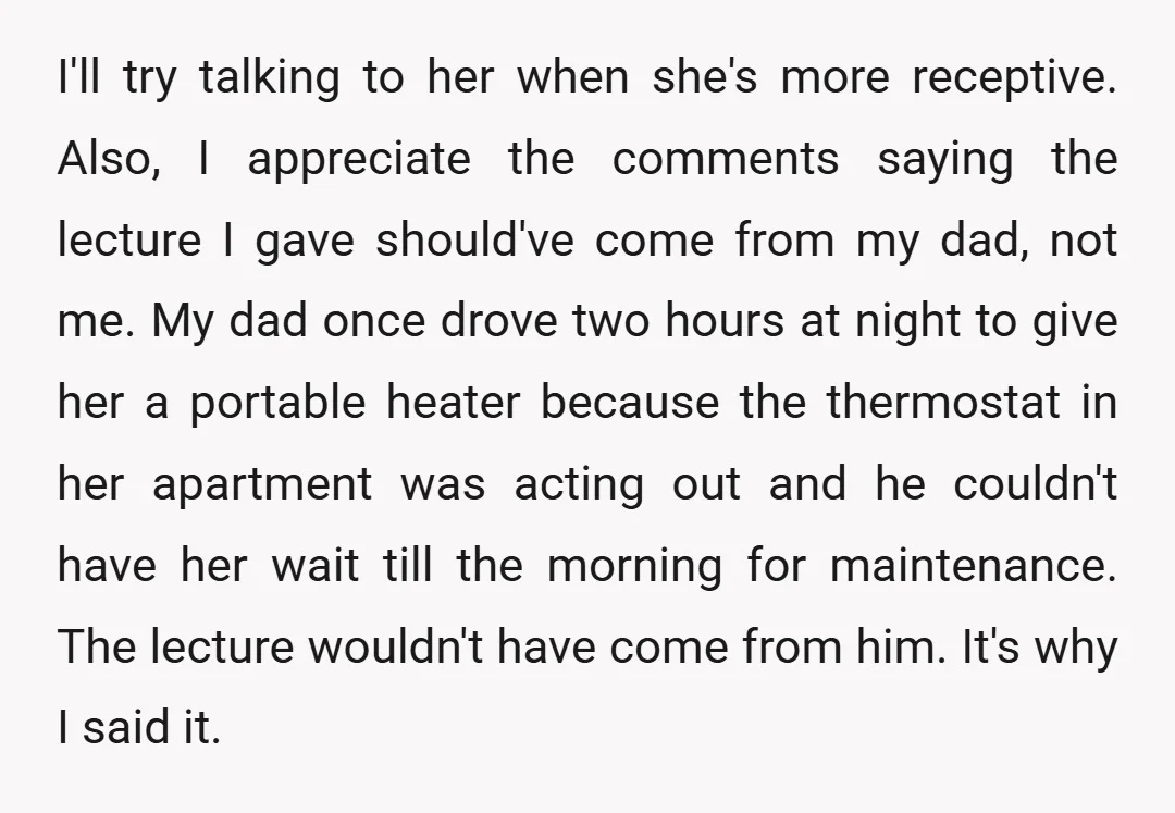 I'll try talking to her when she's more receptive. Also, I appreciate the comments saying the lecture I gave should've come from my dad, not me. My dad once drove...