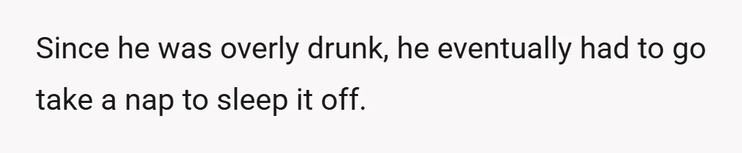 Since he was overly drunk, he eventually had to go take a nap to sleep it off.