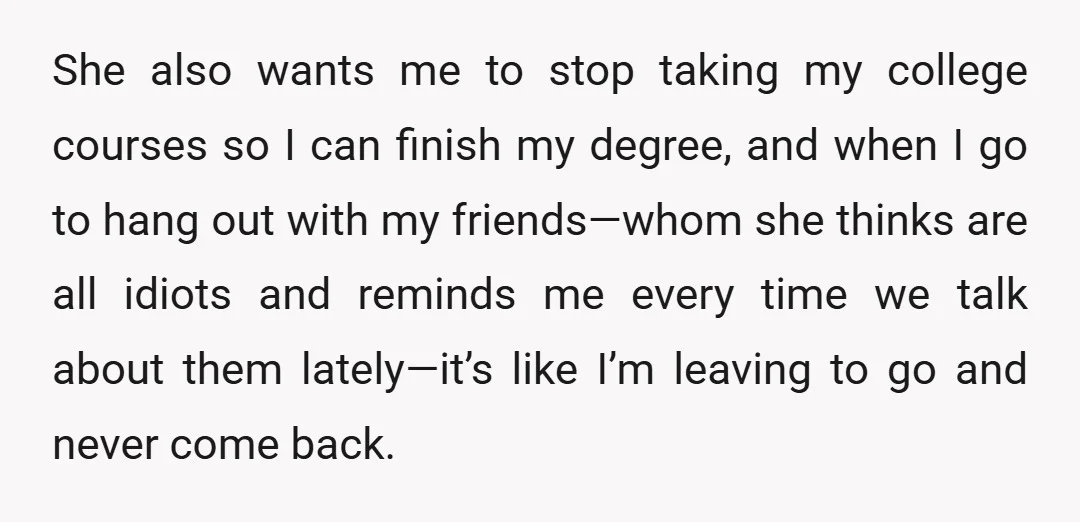 She also wants me to stop taking my college courses so I can finish my degree, and when I go to hang out with my friends—whom she thinks are all...