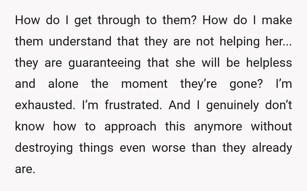 How do I get through to them? How do I make them understand that they are not helping her... they are guaranteeing that she will be helpless and alone the...