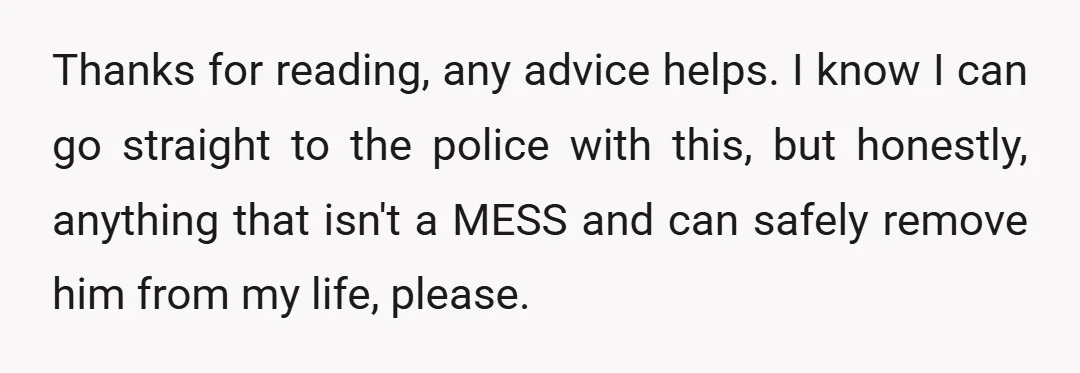Thanks for reading, any advice helps. I know I can go straight to the police with this, but honestly, anything that isn't a MESS and can safely remove him from...