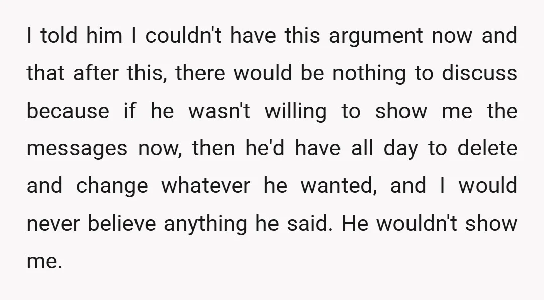 I told him I couldn't have this argument now and that after this, there would be nothing to discuss because if he wasn't willing to show me the messages now,...