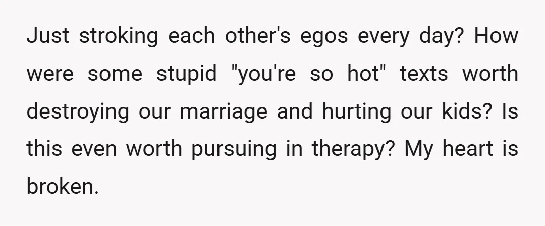 Just stroking each other's egos every day? How were some stupid "you're so hot" texts worth destroying our marriage and hurting our kids? Is this even worth pursuing in therapy?...