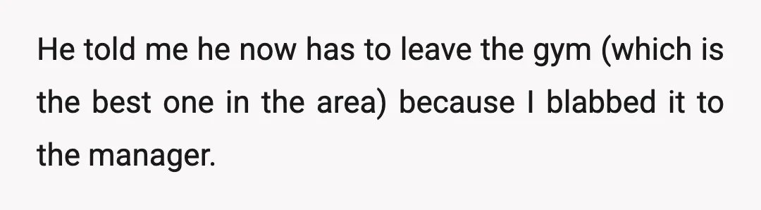 He told me he now has to leave the gym (which is the best one in the area) because I blabbed it to the manager.