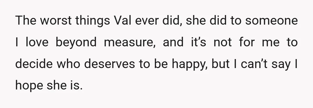 The worst things Val ever did, she did to someone I love beyond measure, and it’s not for me to decide who deserves to be happy, but I can’t say...