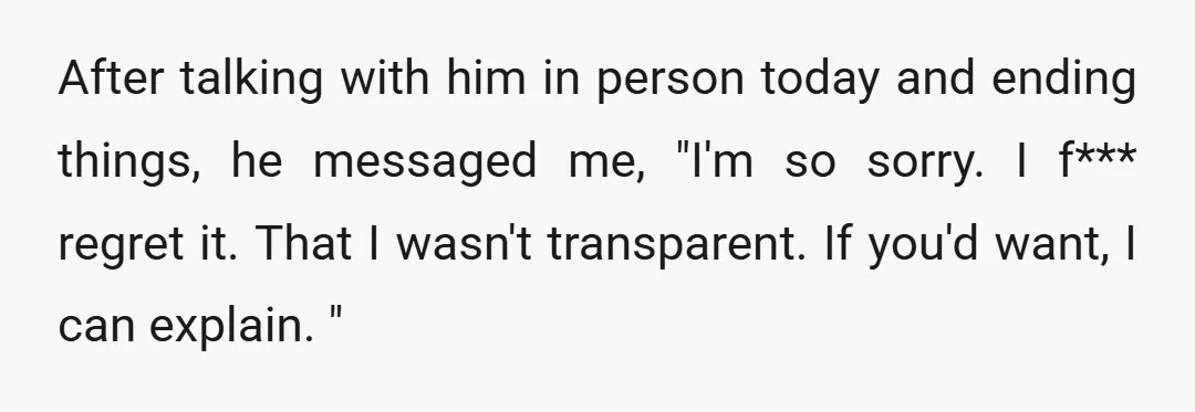 After talking with him in person today and ending things, he messaged me, "I'm so sorry. I f*** regret it. That I wasn't transparent. If you'd want, I can explain....