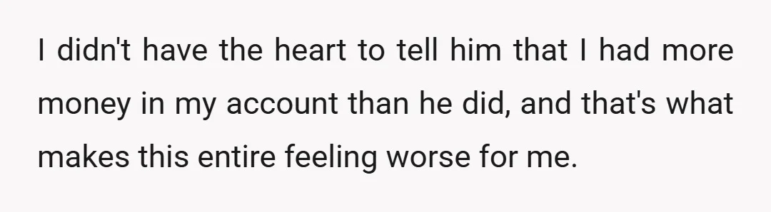 I didn't have the heart to tell him that I had more money in my account than he did, and that's what makes this entire feeling worse for me.