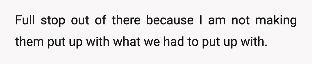 Full stop out of there because I am not making them put up with what we had to put up with.