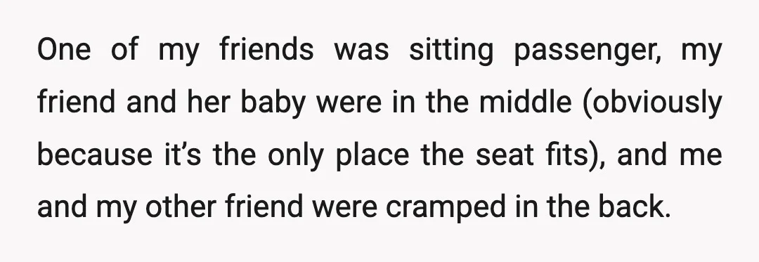 One of my friends was sitting passenger, my friend and her baby were in the middle (obviously because it’s the only place the seat fits), and me and my other...