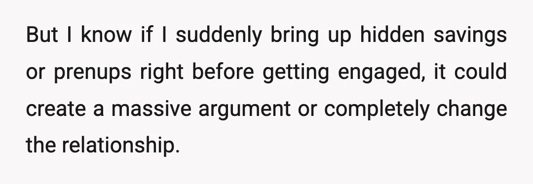 But I know if I suddenly bring up hidden savings or prenups right before getting engaged, it could create a massive argument or completely change the relationship.
