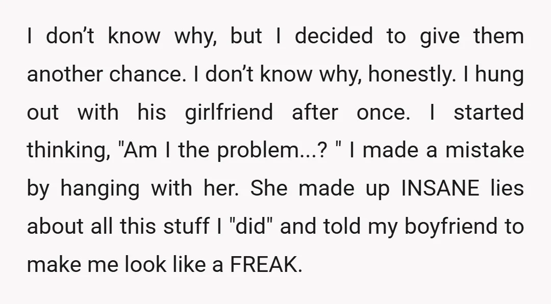 I don’t know why, but I decided to give them another chance. I don’t know why, honestly. I hung out with his girlfriend after once. I started thinking, "Am I...