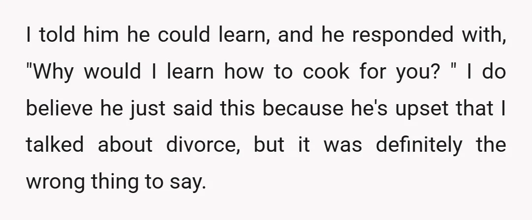 I told him he could learn, and he responded with, "Why would I learn how to cook for you? " I do believe he just said this because he's upset...