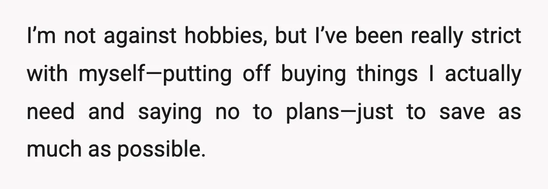 I’m not against hobbies, but I’ve been really strict with myself—putting off buying things I actually need and saying no to plans—just to save as much as possible.