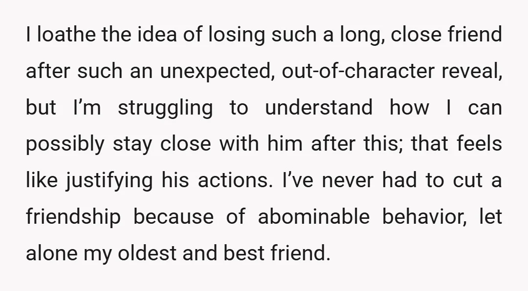 I loathe the idea of losing such a long, close friend after such an unexpected, out-of-character reveal, but I’m struggling to understand how I can possibly stay close with him...