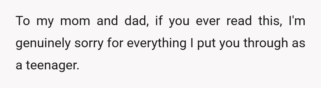 To my mom and dad, if you ever read this, I'm genuinely sorry for everything I put you through as a teenager.