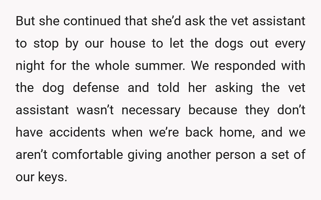 But she continued that she’d ask the vet assistant to stop by our house to let the dogs out every night for the whole summer. We responded with the dog...
