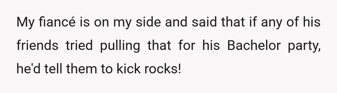 My fiancé is on my side and said that if any of his friends tried pulling that for his Bachelor party, he'd tell them to kick rocks!