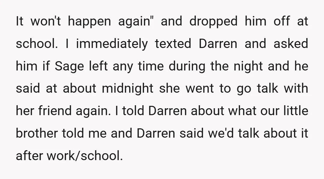 It won't happen again" and dropped him off at school. I immediately texted Darren and asked him if Sage left any time during the night and he said at about...