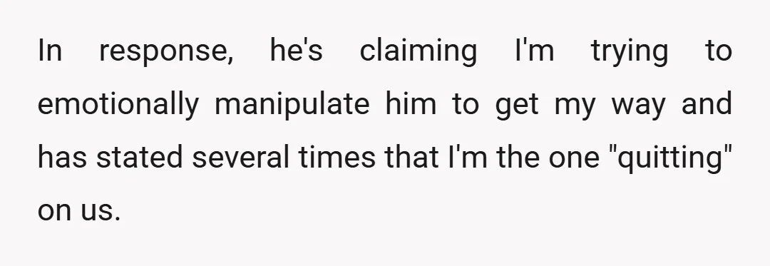 In response, he's claiming I'm trying to emotionally manipulate him to get my way and has stated several times that I'm the one "quitting" on us.
