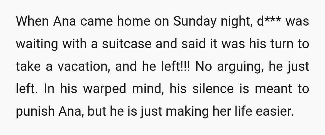 When Ana came home on Sunday night, d*** was waiting with a suitcase and said it was his turn to take a vacation, and he left!!! No arguing, he just...