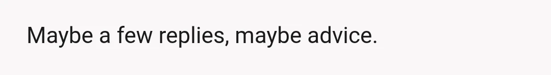 Maybe a few replies, maybe advice.