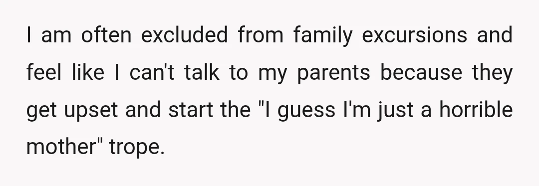I am often excluded from family excursions and feel like I can't talk to my parents because they get upset and start the "I guess I'm just a horrible mother"...