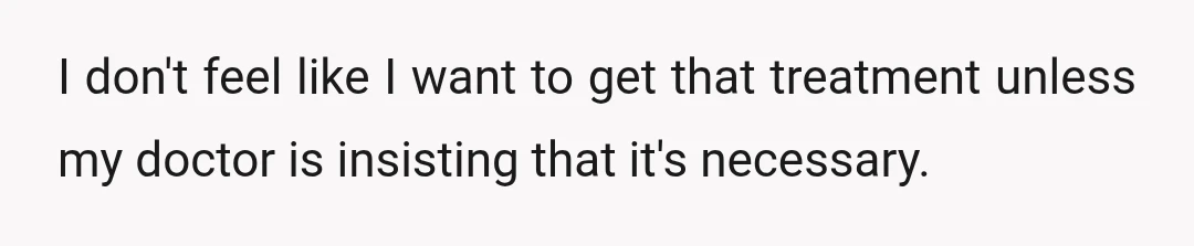 I don't feel like I want to get that treatment unless my doctor is insisting that it's necessary.